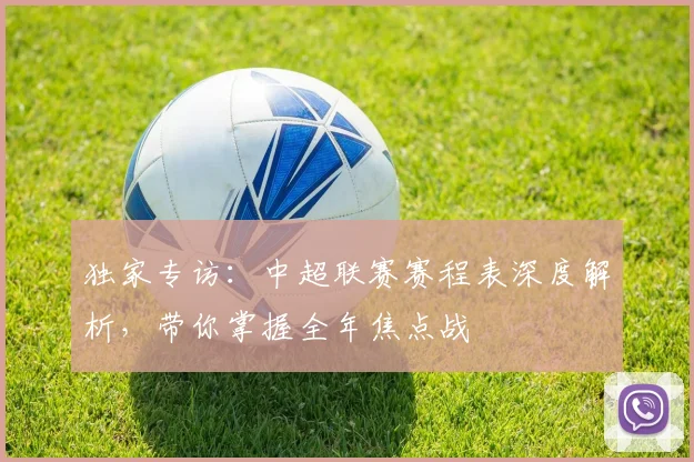独家专访：中超联赛赛程表深度解析，带你掌握全年焦点战