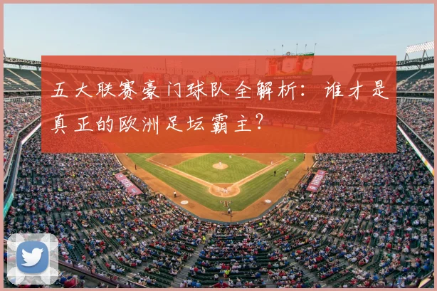 五大联赛豪门球队全解析：谁才是真正的欧洲足坛霸主？