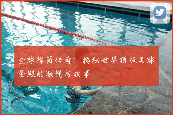 全球绿茵传奇:揭秘世界顶级足球圣殿的激情与故事