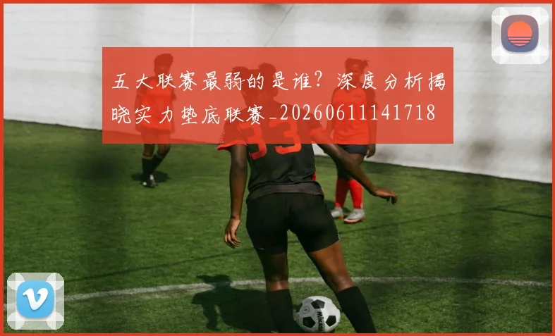 五大联赛最弱的是谁？深度分析揭晓实力垫底联赛_20260611141718