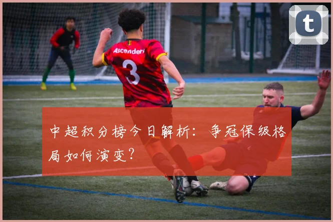 中超积分榜今日解析:争冠保级格局如何演变?