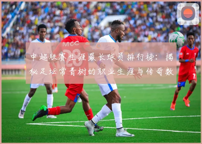 中超联赛生涯最长球员排行榜:揭秘足坛常青树的职业生涯与传奇数据