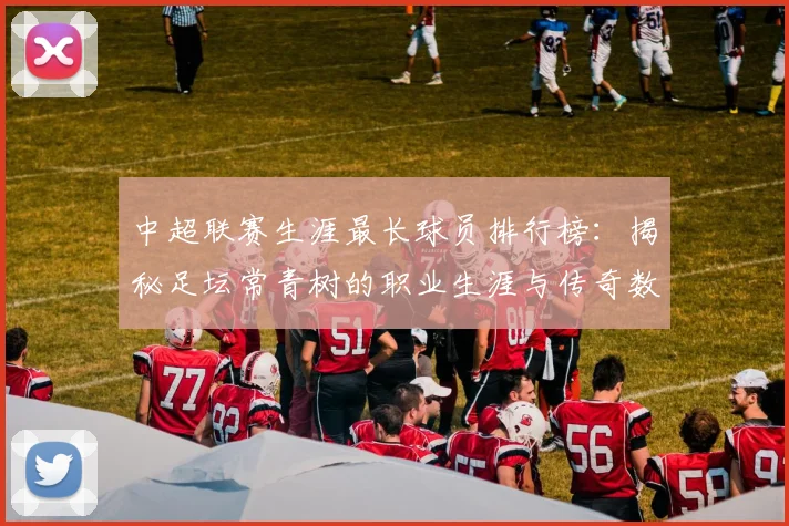 中超联赛生涯最长球员排行榜：揭秘足坛常青树的职业生涯与传奇数据